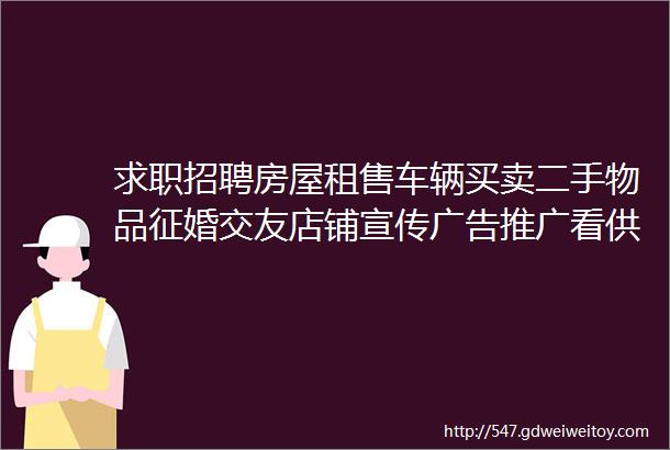 求职招聘房屋租售车辆买卖二手物品征婚交友店铺宣传广告推广看供求不用东奔西走你需要的信息应有尽有